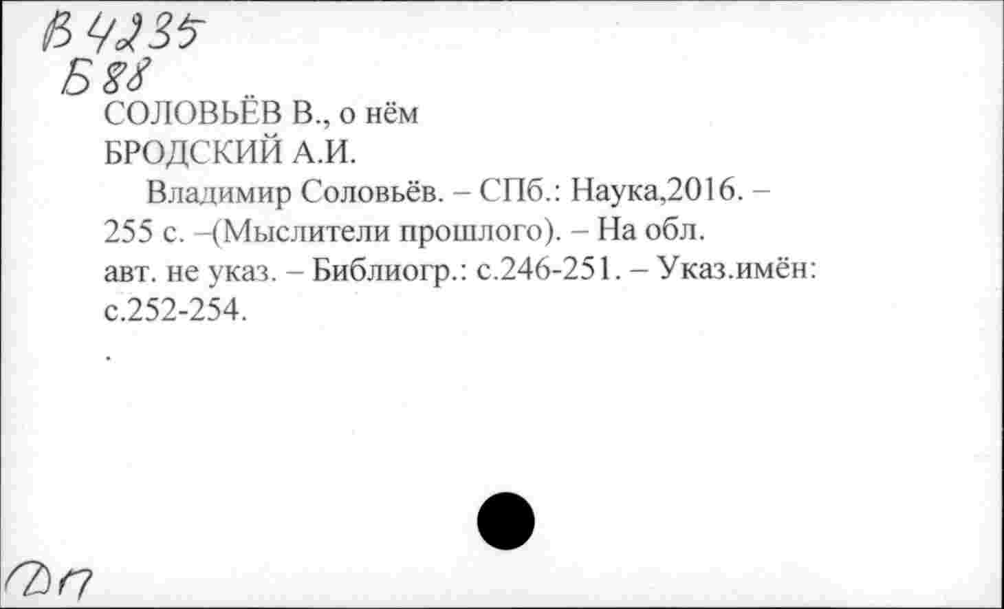 ﻿б ы
СОЛОВЬЁВ В., о нём
БРОДСКИЙ А.И.
Владимир Соловьёв. - СПб.: Наука,2016. -255 с. -(Мыслители прошлого). - На обл.
авт. не указ. - Библиогр.: с.246-251. - Указ.имён: с.252-254.